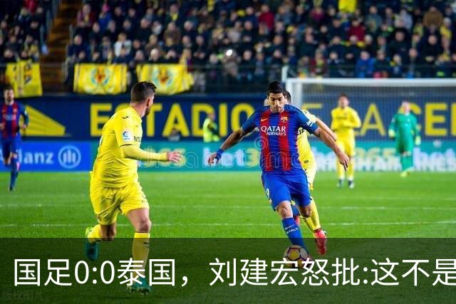 国足0:0泰国，刘建宏怒批:这不是友谊赛，是“比烂”大赛
