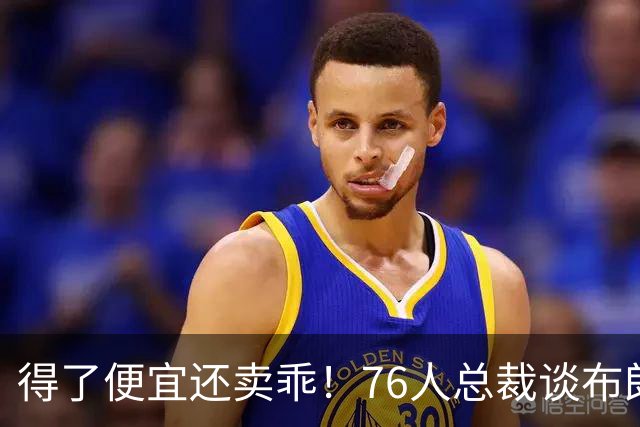 得了便宜还卖乖！76人总裁谈布朗：绿军交易赚了，本人还没缓过来