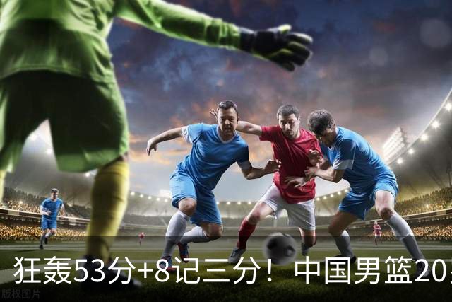 狂轰53分+8记三分！中国男篮20岁2米前锋崛起：崔永熙替身大闪耀