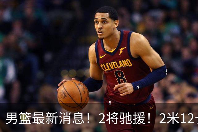 男篮最新消息！2将驰援！2米12长人可替代王少杰，朱芳雨留后手，焦泊乔17分回暖