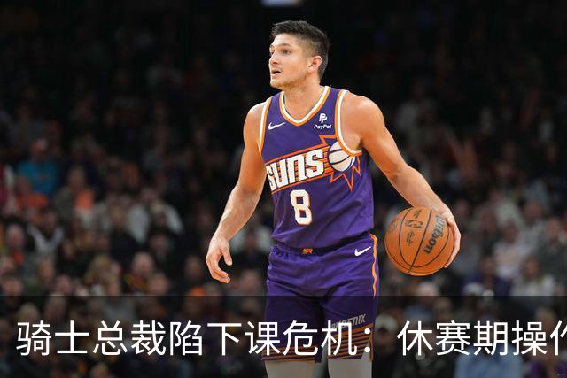 骑士总裁陷下课危机：休赛期操作引球迷众怒