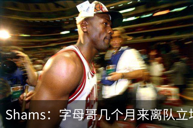 Shams：字母哥几个月来离队立场丝毫没变 交易已不可避免！
