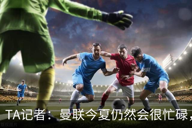 TA记者：曼联今夏仍然会很忙碌，他们年年哭穷但却总能砸很多钱